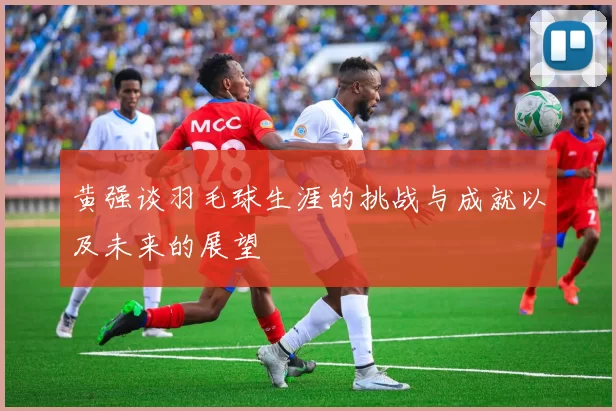 黄强谈羽毛球生涯的挑战与成就以及未来的展望