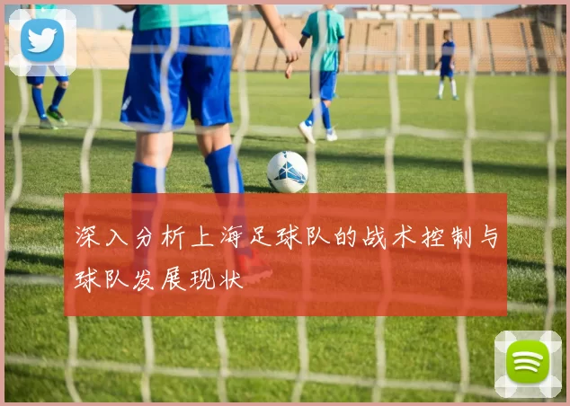 深入分析上海足球队的战术控制与球队发展现状