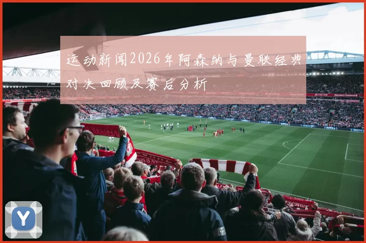 运动新闻2026年阿森纳与曼联经典对决回顾及赛后分析