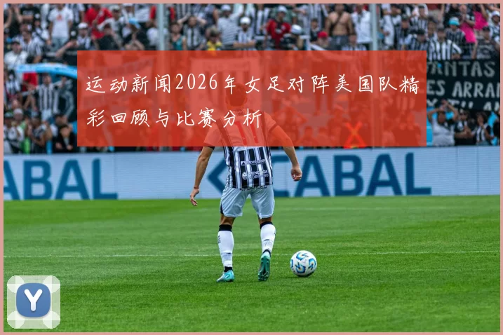 运动新闻2026年女足对阵美国队精彩回顾与比赛分析