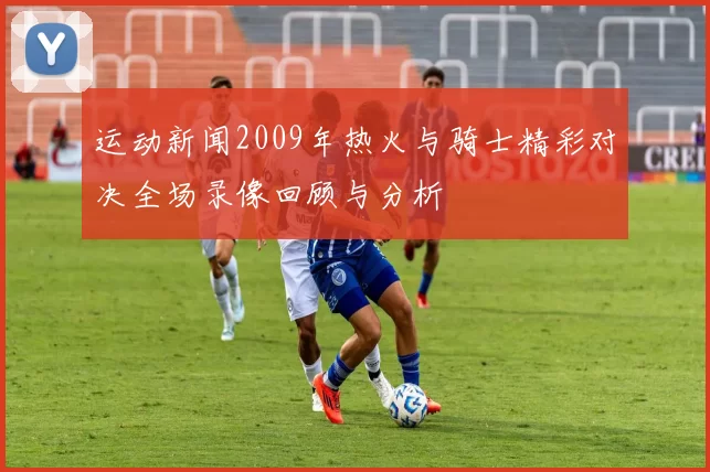 运动新闻2009年热火与骑士精彩对决全场录像回顾与分析