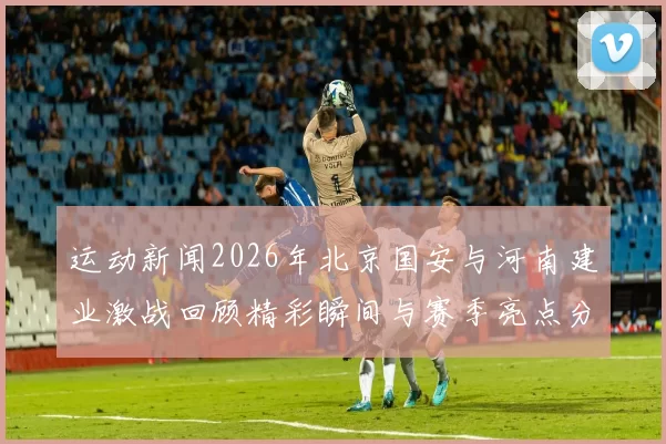 运动新闻2026年北京国安与河南建业激战回顾精彩瞬间与赛季亮点分析