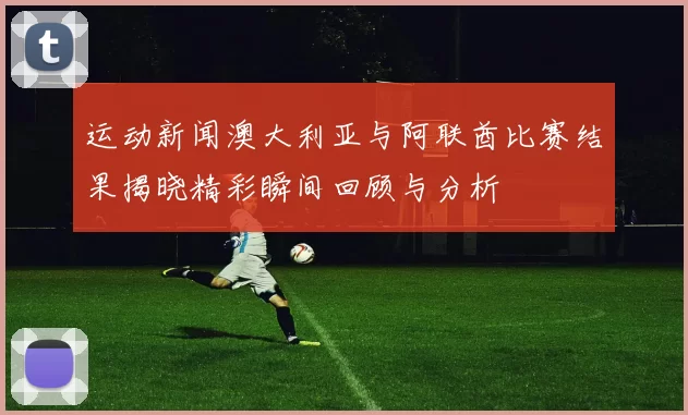 运动新闻澳大利亚与阿联酋比赛结果揭晓精彩瞬间回顾与分析