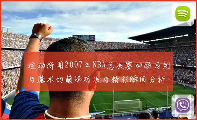 运动新闻2007年NBA总决赛回顾马刺与魔术的巅峰对决与精彩瞬间分析