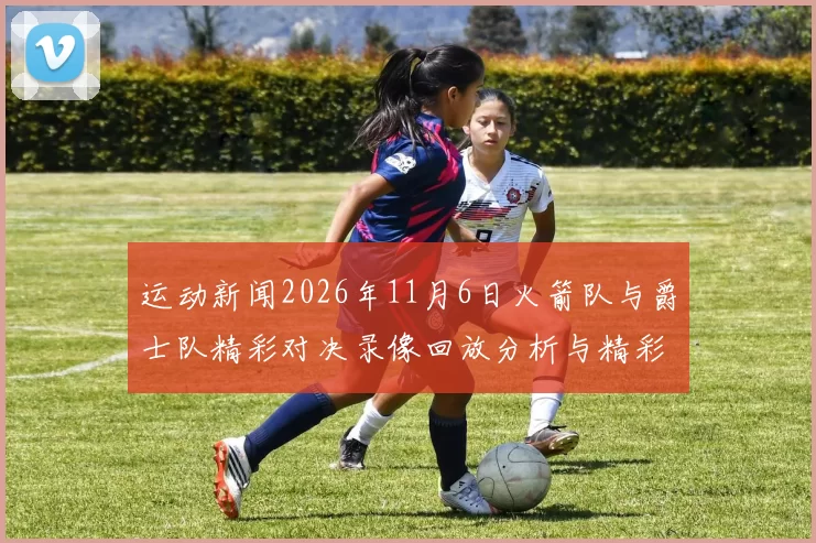 运动新闻2026年11月6日火箭队与爵士队精彩对决录像回放分析与精彩瞬间回顾