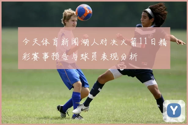 今天体育新闻湖人对决火箭11日精彩赛事预告与球员表现分析
