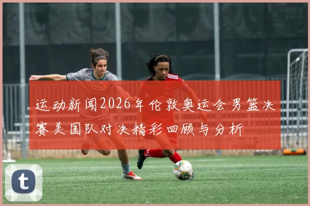 运动新闻2026年伦敦奥运会男篮决赛美国队对决精彩回顾与分析