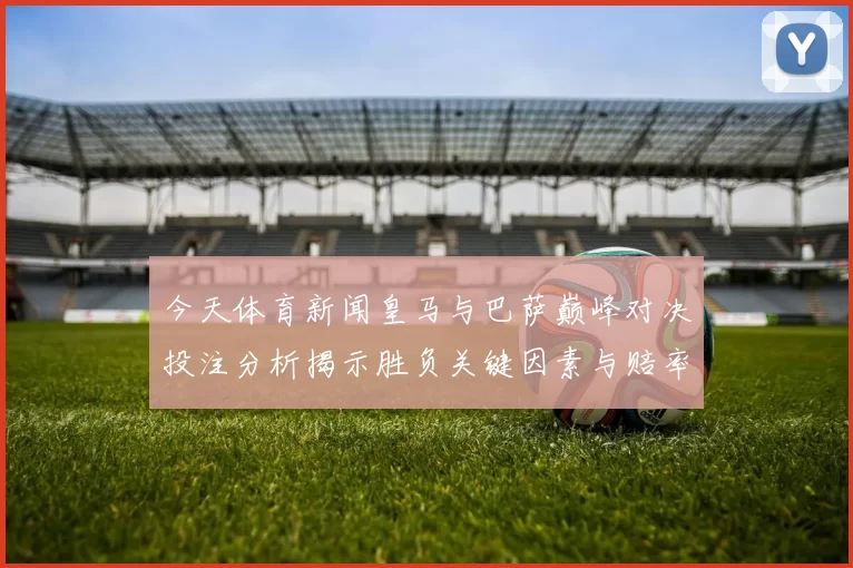 今天体育新闻皇马与巴萨巅峰对决投注分析揭示胜负关键因素与赔率变化