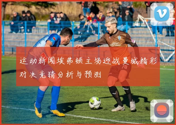 运动新闻埃弗顿主场迎战曼城精彩对决竞猜分析与预测